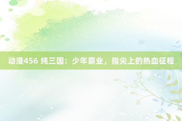 动漫456 纯三国：少年霸业，指尖上的热血征程