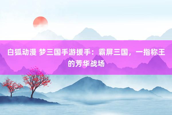 白狐动漫 梦三国手游援手：霸屏三国，一指称王的芳华战场