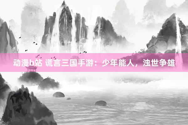 动漫b站 谎言三国手游：少年能人，浊世争雄