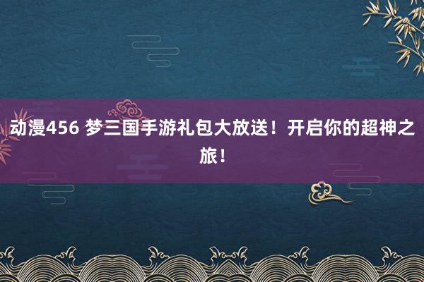 动漫456 梦三国手游礼包大放送！开启你的超神之旅！