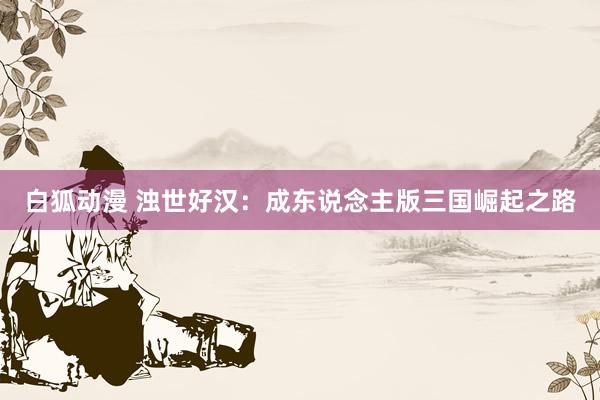 白狐动漫 浊世好汉：成东说念主版三国崛起之路