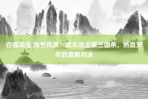 白狐动漫 浊世风浪：成东谈主版三国杀，热血芳华的策略对决