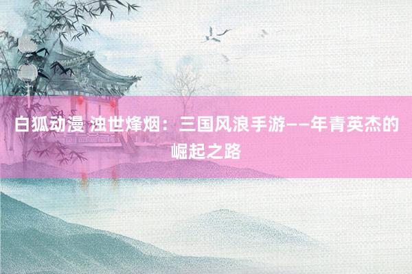 白狐动漫 浊世烽烟：三国风浪手游——年青英杰的崛起之路