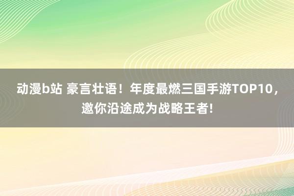 动漫b站 豪言壮语！年度最燃三国手游TOP10，邀你沿途成为战略王者!