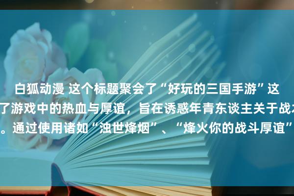 白狐动漫 这个标题聚会了“好玩的三国手游”这一中枢见识，同期强调了游戏中的热血与厚谊，旨在诱惑年青东谈主关于战术、战斗和历史的风趣。通过使用诸如“浊世烽烟”、“烽火你的战斗厚谊”等词汇，大略很好地传达出游戏的刺激感与诱惑力，激励年青玩家的意思心和探索欲。