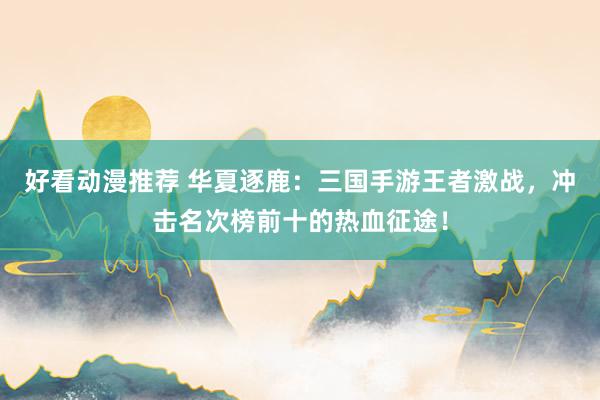 好看动漫推荐 华夏逐鹿：三国手游王者激战，冲击名次榜前十的热血征途！