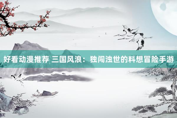 好看动漫推荐 三国风浪：独闯浊世的料想冒险手游