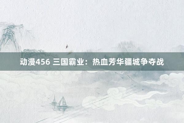 动漫456 三国霸业：热血芳华疆城争夺战