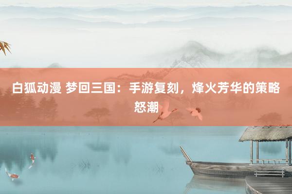 白狐动漫 梦回三国：手游复刻，烽火芳华的策略怒潮