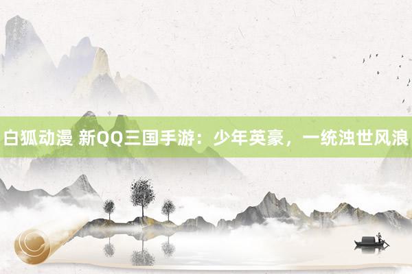 白狐动漫 新QQ三国手游：少年英豪，一统浊世风浪