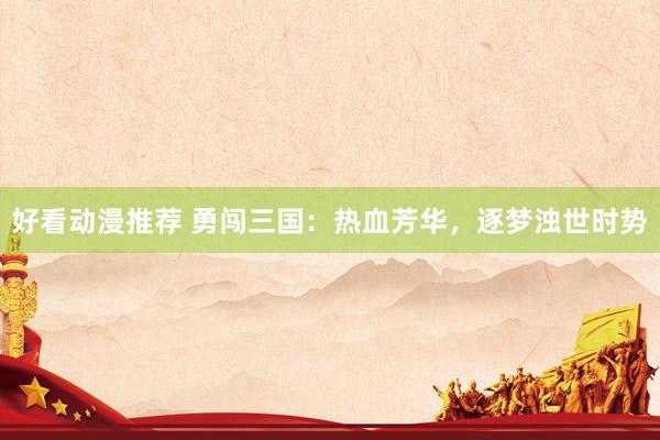 好看动漫推荐 勇闯三国：热血芳华，逐梦浊世时势