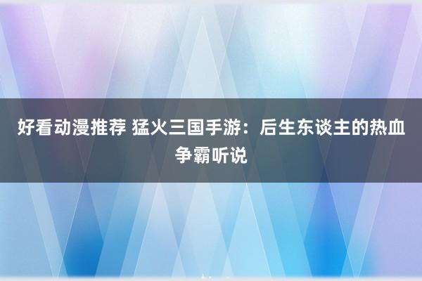好看动漫推荐 猛火三国手游：后生东谈主的热血争霸听说