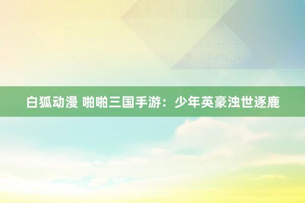 白狐动漫 啪啪三国手游：少年英豪浊世逐鹿