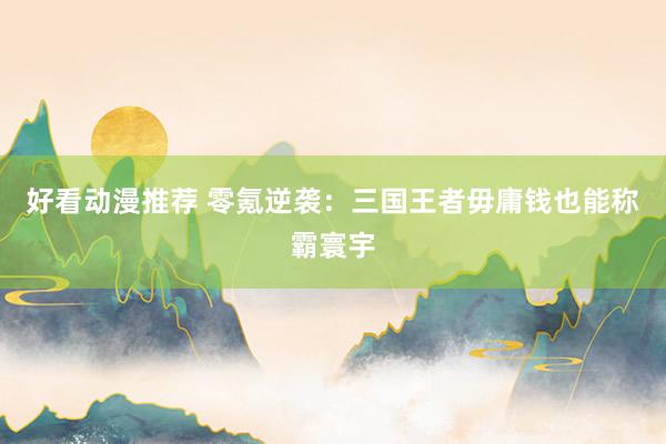 好看动漫推荐 零氪逆袭：三国王者毋庸钱也能称霸寰宇