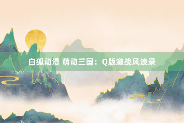 白狐动漫 萌动三国：Q版激战风浪录