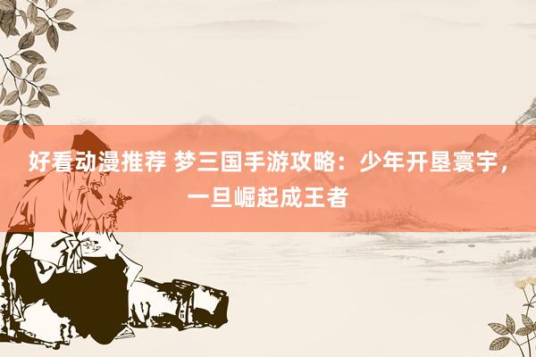 好看动漫推荐 梦三国手游攻略：少年开垦寰宇，一旦崛起成王者