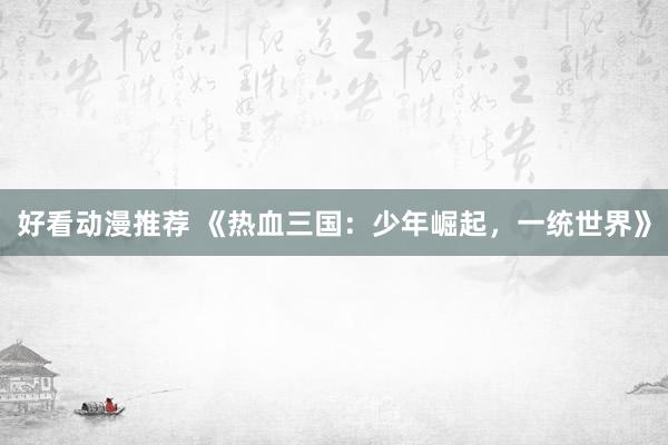 好看动漫推荐 《热血三国：少年崛起，一统世界》