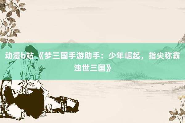 动漫b站 《梦三国手游助手：少年崛起，指尖称霸浊世三国》
