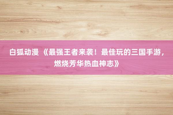 白狐动漫 《最强王者来袭！最佳玩的三国手游，燃烧芳华热血神志》