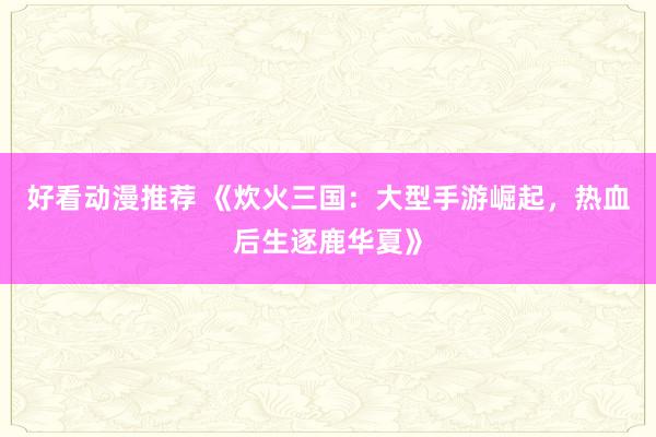 好看动漫推荐 《炊火三国：大型手游崛起，热血后生逐鹿华夏》