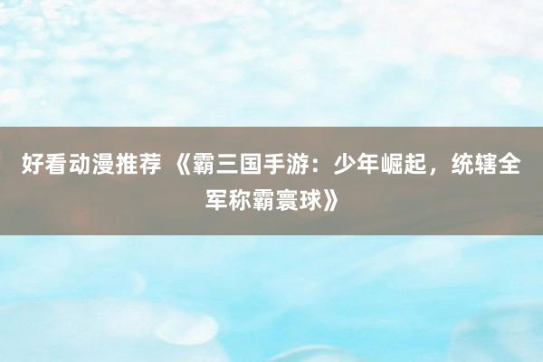 好看动漫推荐 《霸三国手游：少年崛起，统辖全军称霸寰球》
