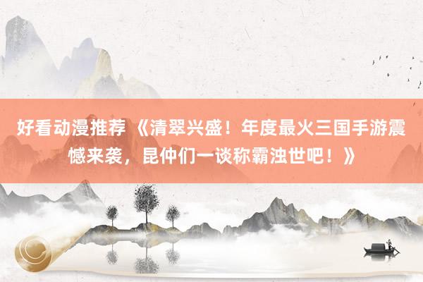 好看动漫推荐 《清翠兴盛！年度最火三国手游震憾来袭，昆仲们一谈称霸浊世吧！》