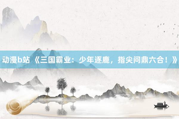动漫b站 《三国霸业：少年逐鹿，指尖问鼎六合！》