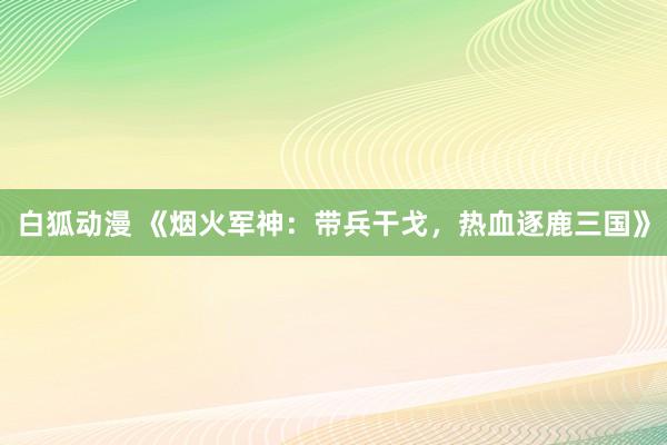 白狐动漫 《烟火军神：带兵干戈，热血逐鹿三国》