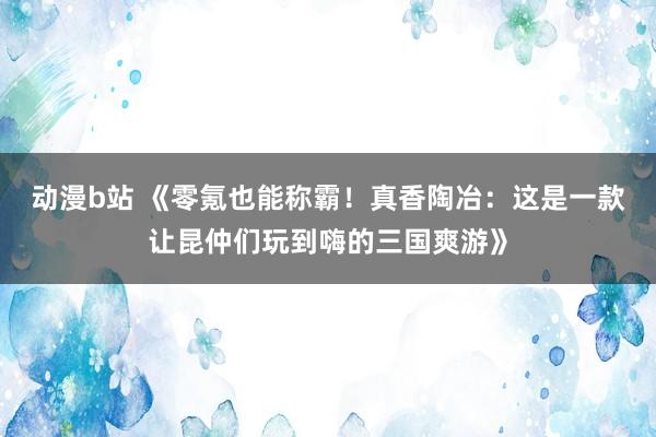 动漫b站 《零氪也能称霸！真香陶冶：这是一款让昆仲们玩到嗨的三国爽游》