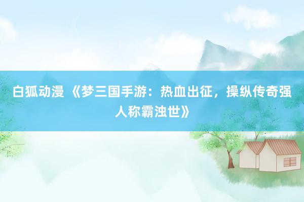 白狐动漫 《梦三国手游：热血出征，操纵传奇强人称霸浊世》