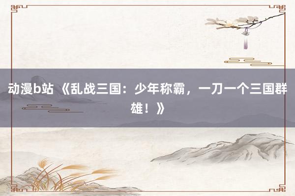 动漫b站 《乱战三国：少年称霸，一刀一个三国群雄！》
