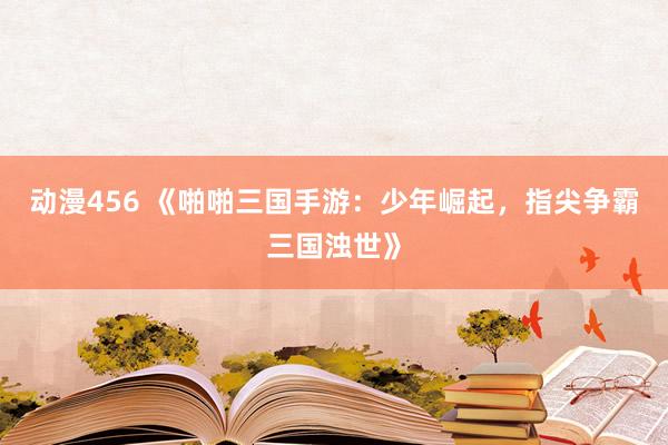 动漫456 《啪啪三国手游：少年崛起，指尖争霸三国浊世》