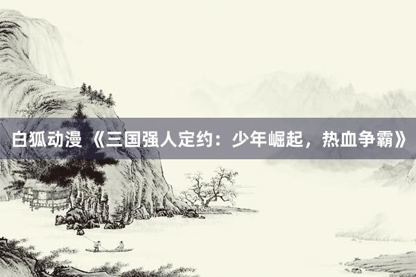 白狐动漫 《三国强人定约：少年崛起，热血争霸》