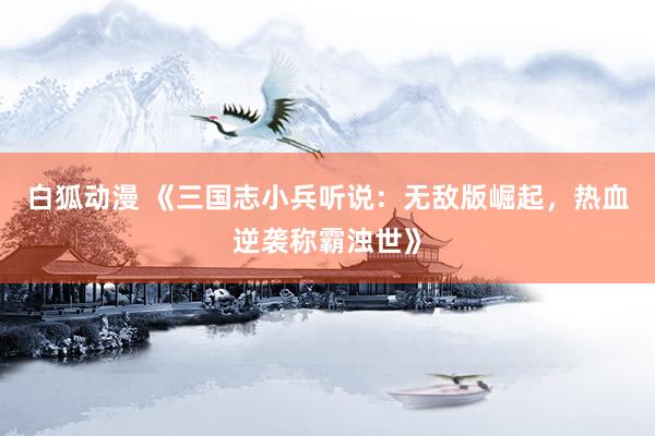 白狐动漫 《三国志小兵听说：无敌版崛起，热血逆袭称霸浊世》