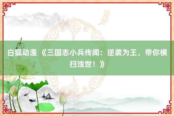 白狐动漫 《三国志小兵传闻：逆袭为王，带你横扫浊世！》