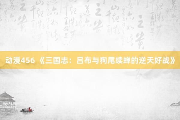 动漫456 《三国志：吕布与狗尾续蝉的逆天好战》