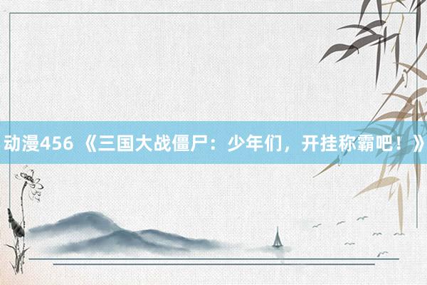 动漫456 《三国大战僵尸：少年们，开挂称霸吧！》
