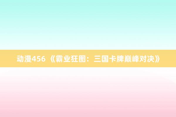 动漫456 《霸业狂图：三国卡牌巅峰对决》