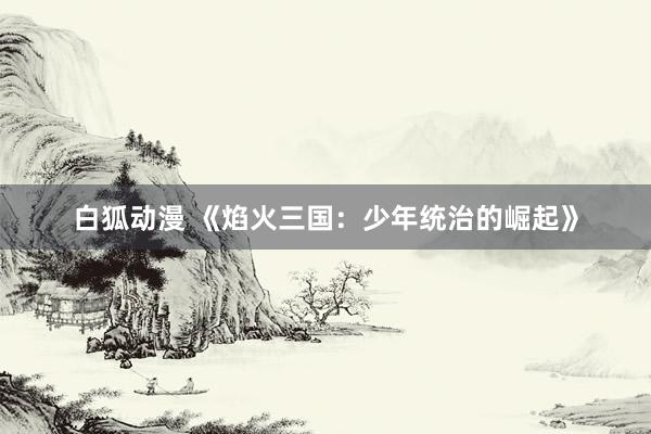 白狐动漫 《焰火三国：少年统治的崛起》
