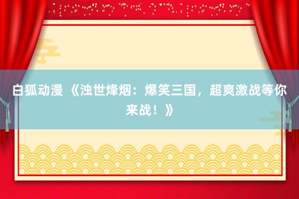 白狐动漫 《浊世烽烟：爆笑三国，超爽激战等你来战！》