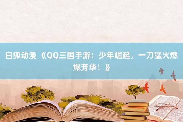 白狐动漫 《QQ三国手游：少年崛起，一刀猛火燃爆芳华！》