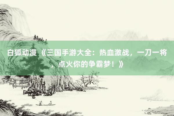 白狐动漫 《三国手游大全：热血激战，一刀一将，点火你的争霸梦！》