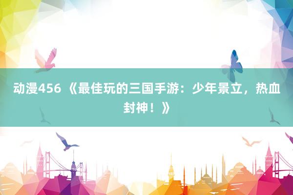 动漫456 《最佳玩的三国手游：少年景立，热血封神！》