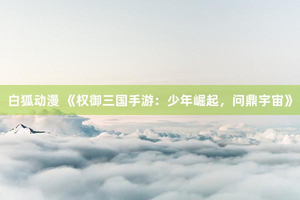 白狐动漫 《权御三国手游：少年崛起，问鼎宇宙》