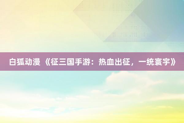 白狐动漫 《征三国手游：热血出征，一统寰宇》