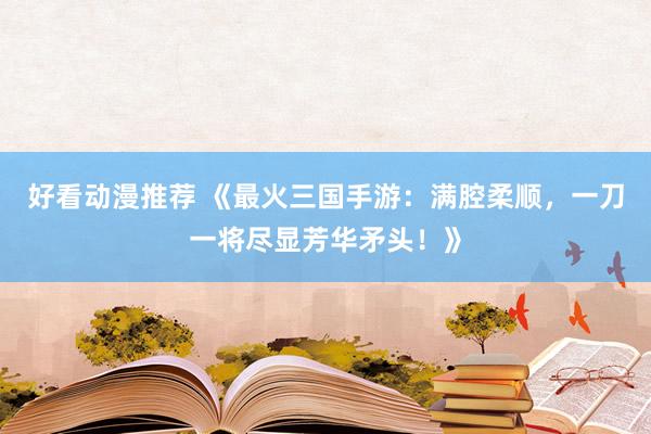 好看动漫推荐 《最火三国手游：满腔柔顺，一刀一将尽显芳华矛头！》