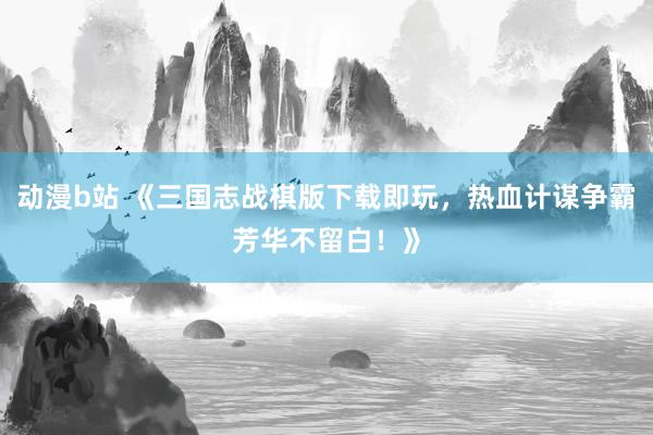 动漫b站 《三国志战棋版下载即玩，热血计谋争霸芳华不留白！》