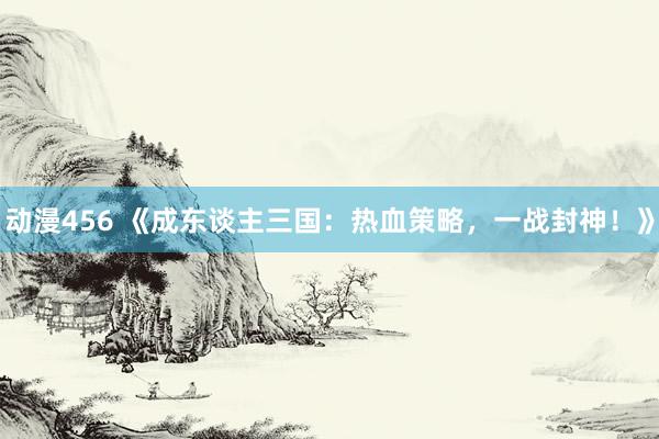 动漫456 《成东谈主三国：热血策略，一战封神！》