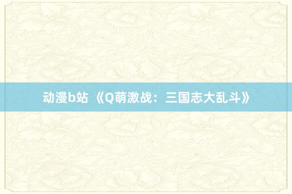 动漫b站 《Q萌激战：三国志大乱斗》