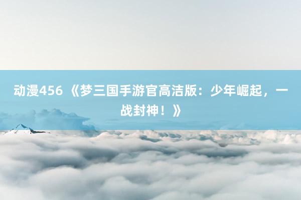 动漫456 《梦三国手游官高洁版：少年崛起，一战封神！》